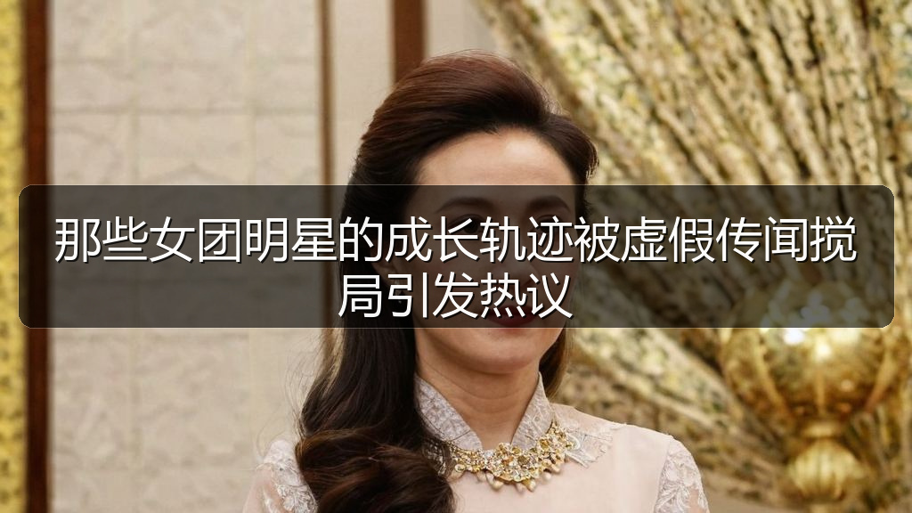 那些女团明星的成长轨迹被虚假传闻搅局引发热议