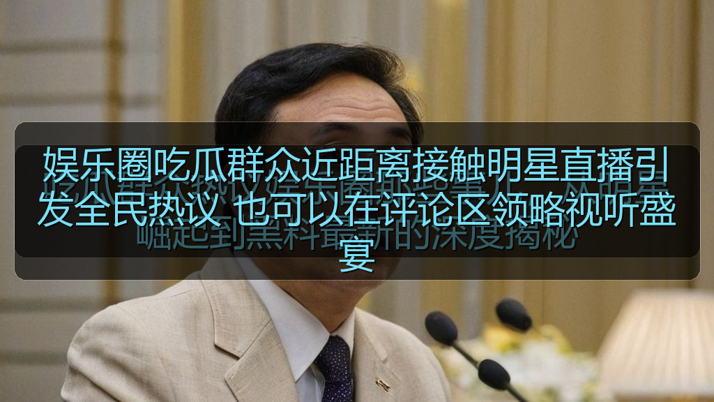 娱乐圈吃瓜群众近距离接触明星直播引发全民热议 也可以在评论区领略视听盛宴